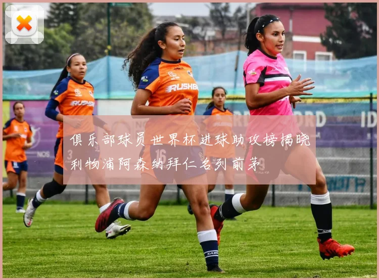 俱乐部球员世界杯进球助攻榜揭晓利物浦阿森纳拜仁名列前茅