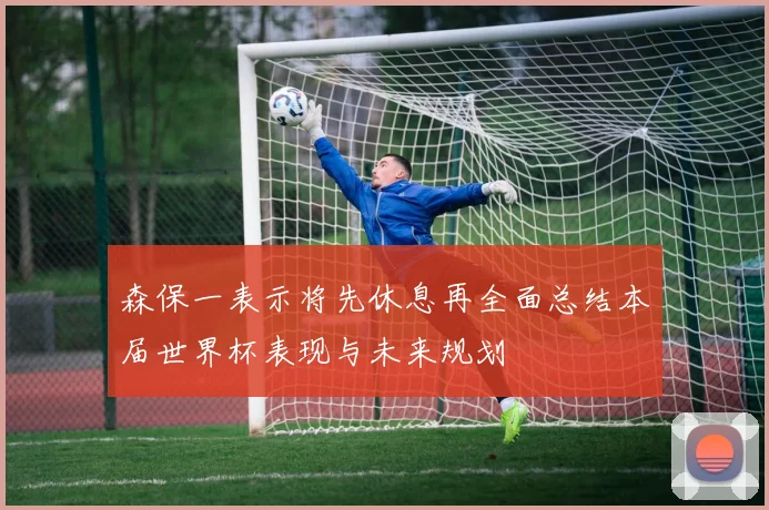 森保一表示将先休息再全面总结本届世界杯表现与未来规划
