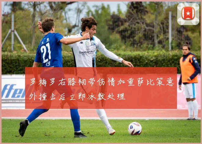 罗梅罗右膝韧带伤情加重萨比策意外撞击后立即冰敷处理