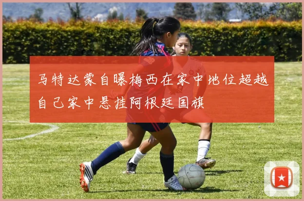 马特达蒙自曝梅西在家中地位超越自己家中悬挂阿根廷国旗