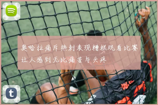 奥哈拉痛斥热刺表现糟糕观看比赛让人感到无比痛苦与头疼