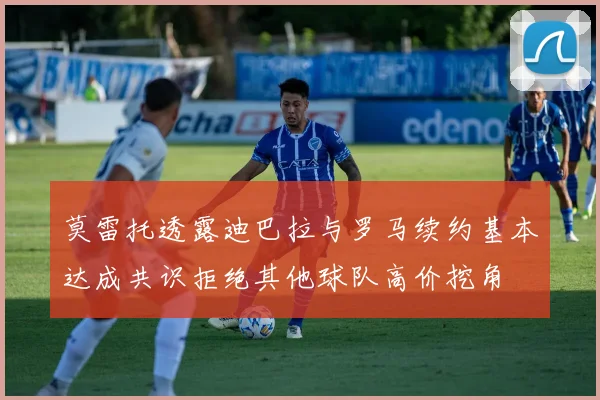 莫雷托透露迪巴拉与罗马续约基本达成共识拒绝其他球队高价挖角