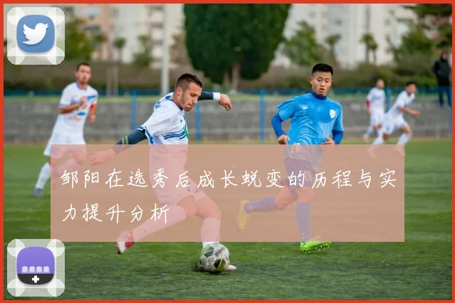邹阳在选秀后成长蜕变的历程与实力提升分析
