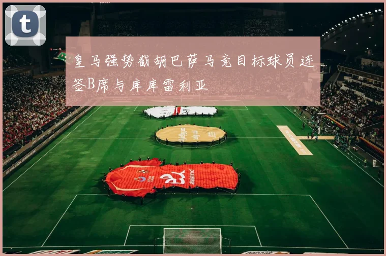 皇马强势截胡巴萨马竞目标球员连签B席与库库雷利亚