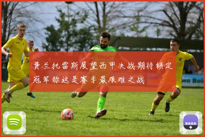 费兰托雷斯展望西甲决战期待锁定冠军称这是赛季最艰难之战