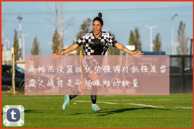 尚帕尼谈篮板优势强调对抗强度雷霆之战将是一场艰难的较量