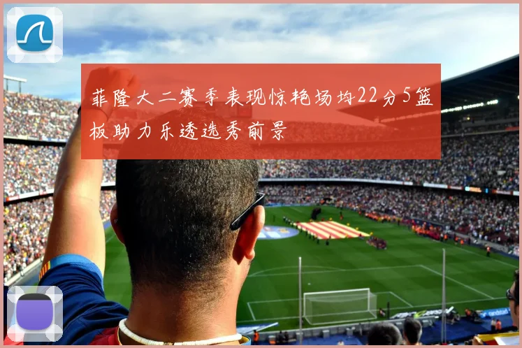菲隆大二赛季表现惊艳场均22分5篮板助力乐透选秀前景