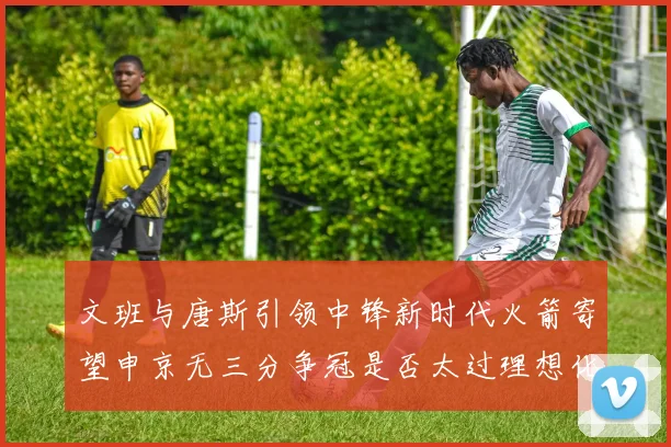 文班与唐斯引领中锋新时代火箭寄望申京无三分争冠是否太过理想化