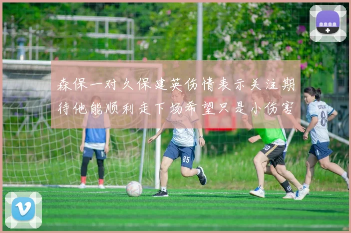 森保一对久保建英伤情表示关注期待他能顺利走下场希望只是小伤害