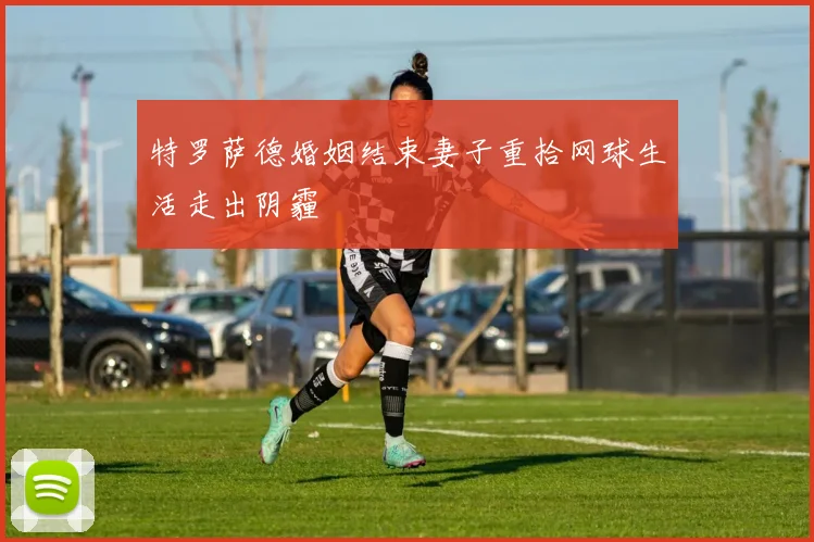 特罗萨德婚姻结束妻子重拾网球生活走出阴霾