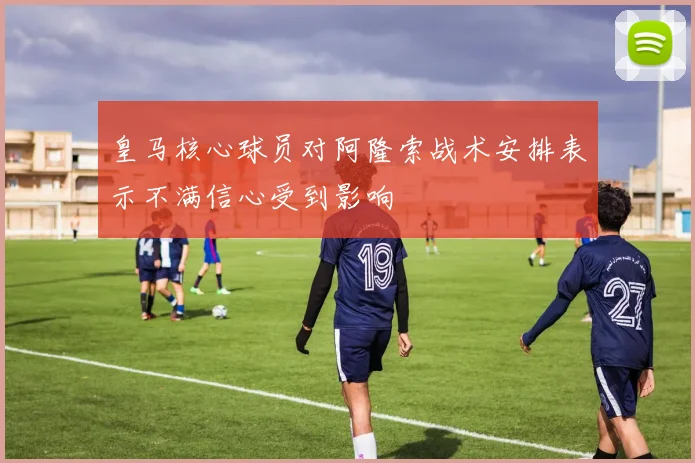 皇马核心球员对阿隆索战术安排表示不满信心受到影响