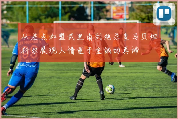 从差点加盟武里南到绝杀皇马贝坦科尔展现人情重于金钱的真谛