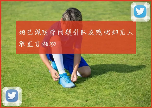 姆巴佩防守问题引队友隐忧却无人敢直言相劝