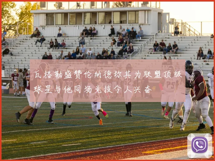 瓦格勒盛赞伦纳德称其为联盟顶级球星与他同场竞技令人兴奋
