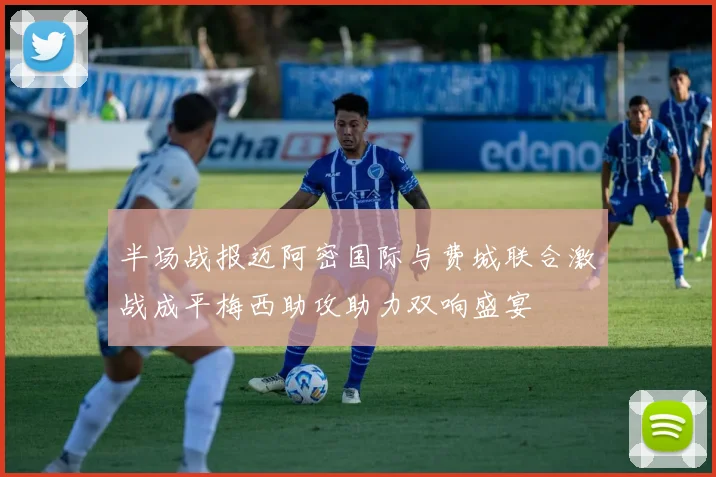 半场战报迈阿密国际与费城联合激战成平梅西助攻助力双响盛宴