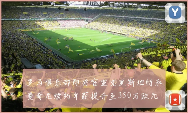 罗马俱乐部即将官宣克里斯坦特和曼奇尼续约年薪提升至350万欧元