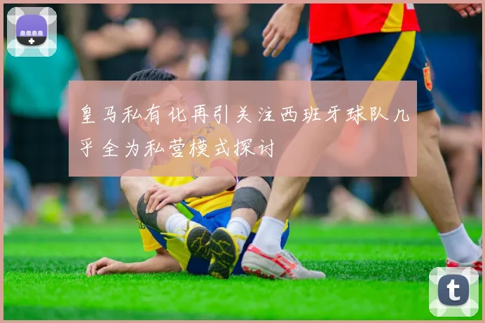 皇马私有化再引关注西班牙球队几乎全为私营模式探讨