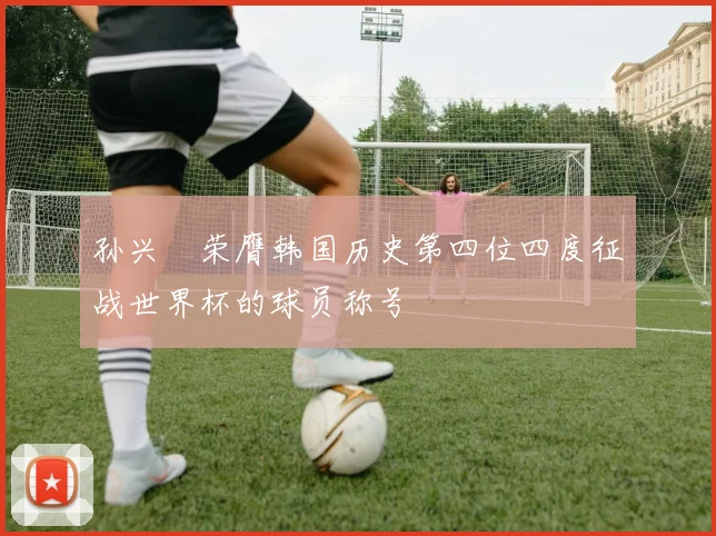 孙兴慜荣膺韩国历史第四位四度征战世界杯的球员称号