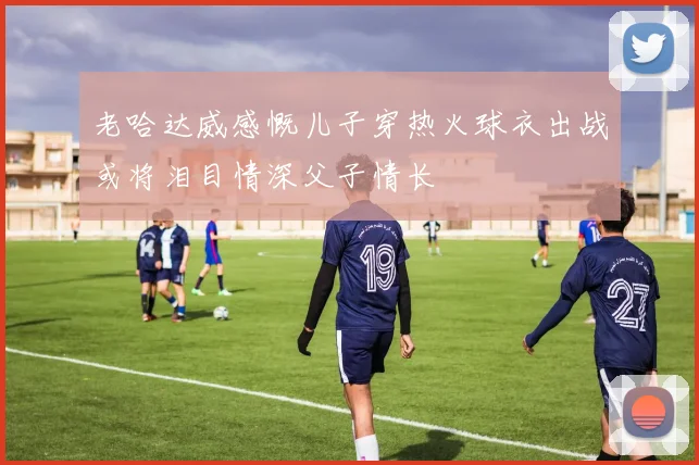 老哈达威感慨儿子穿热火球衣出战或将泪目情深父子情长