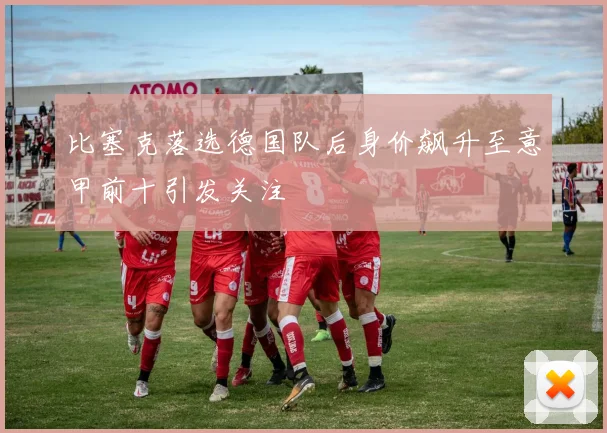 比塞克落选德国队后身价飙升至意甲前十引发关注
